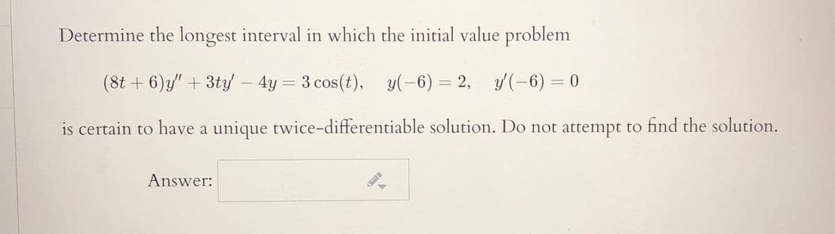 Determine the longest interval in which the initial value problem
(8t + 6)y" + 3ty - 4y = 3 cos(t), y(-6) = 2, y(-6) = 0
is certain to have a unique twice-differentiable solution. Do not attempt to find the solution.
Answer:
