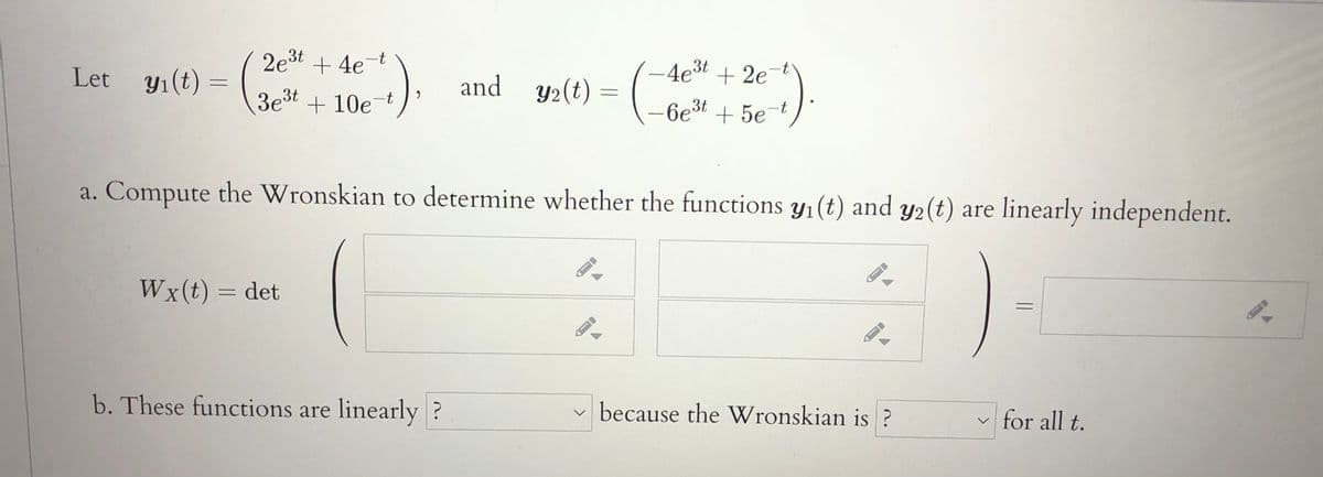 2e3t + 4e-
4e3t + 2e-t
and y2(t) = (Loest + 5et
Let yı(t) :
3e3t
+ 10e-t
a. Compute the Wronskian to determine whether the functions yı(t) and y2(t) are linearly independent.
Wx(t) = det
b. These functions are linearly ?
v because the Wronskian is ?
for all t.
