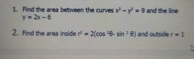 1. Find the area between the curves x2-y2 = 9 and the line
y = 2x-6
2. Find the area inside r = 2(cos 20- sin 2 e) and outside r= 1
%3D
