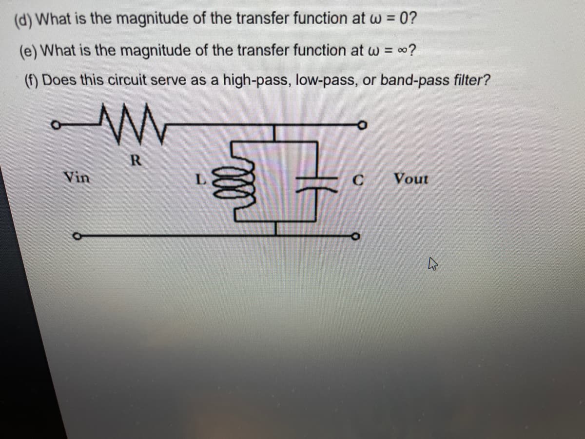 (d) What is the magnitude of the transfer function at w = 0?
(e) What is the magnitude of the transfer function at w = 0?
(f) Does this circuit serve as a high-pass, low-pass, or band-pass filter?
R
Vin
C
Vout
