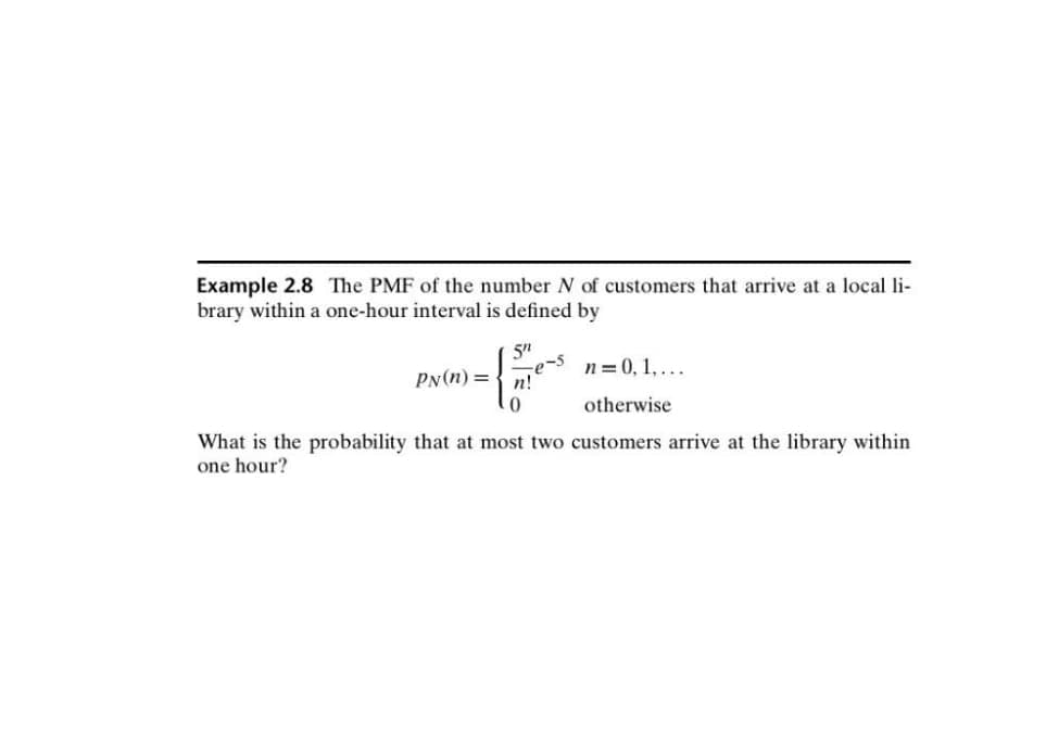 Example 2.8 The PMF of the number N of customers that arrive at a local li-
brary within a one-hour interval is defined by
5″
PN(n)= n!
{
-e-s
n = 0, 1,...
otherwise
What is the probability that at most two customers arrive at the library within
one hour?