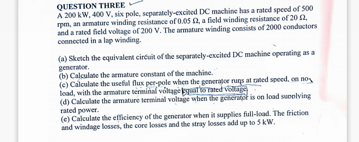 QUESTION THREE
A 200 kW, 400 V, six pole, separately-excited DC machine has a rated speed of 500
rpm, an armature winding resistance of 0.05 £2, a field winding resistance of 20 $2,
and a rated field voltage of 200 V. The armature winding consists of 2000 conductors
connected in a lap winding.
(a) Sketch the equivalent circuit of the separately-excited DC machine operating as a
generator.
(b) Calculate the armature constant of the machine.
(c) Calculate the useful flux per-pole when the generator runs at rated speed, on no
load, with the armature terminal voltage equal to rated voltage
(d) Calculate the armature terminal voltage when the generator is on load supplying
rated power.
(e) Calculate the efficiency of the generator when it supplies full-load. The friction
and windage losses, the core losses and the stray losses add up to 5 kW.