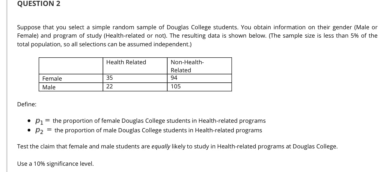 Suppose that you select a simple random sample of Douglas College students. You obtain information on their gender (Male or
Female) and program of study (Health-related or not). The resulting data is shown below. (The sample size is less than 5% of the
total population, so all selections can be assumed independent.)
Health Related
Non-Health-
Related
Female
35
94
Male
22
105
Define:
• P1 = the proportion of female Douglas College students in Health-related programs
• P2 = the proportion of male Douglas College students in Health-related programs
Test the claim that female and male students are equally likely to study in Health-related programs at Douglas College.
Use a 10% significance level.
