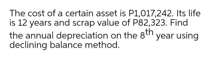 The cost of a certain asset is P1,017,242. Its life
is 12 years and scrap value of P82,323. Find
the annual depreciation on the 8h year using
declining balance method.
