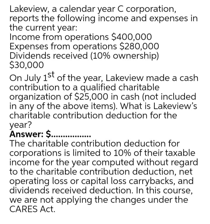 Lakeview, a calendar year C corporation,
reports the following income and expenses in
the current year:
Income from operations $400,000
Expenses from operations $280,000
Dividends received (10% ownership)
$30,000
On July 15t of the year, Lakeview made a cash
contribution to a qualified charitable
organization of $25,000 in cash (not included
in any of the above items). What is Lakeview's
charitable contribution deduction for the
year?
Answer: $ .
The charitable contribution deduction for
corporations is limited to 10% of their taxable
income for the year computed without regard
to the charitable contribution deduction, net
operating loss or capital loss carrybacks, and
dividends received deduction. In this course,
we are not applying the changes under the
CARES Act.
