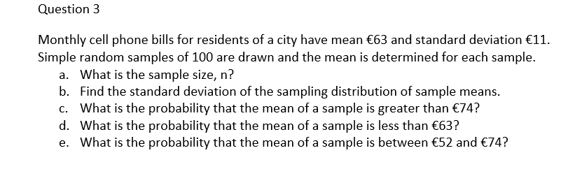 Question 3
Monthly cell phone bills for residents of a city have mean €63 and standard deviation €11.
Simple random samples of 100 are drawn and the mean is determined for each sample.
a. What is the sample size, n?
b. Find the standard deviation of the sampling distribution of sample means.
c. What is the probability that the mean of a sample is greater than €74?
d. What is the probability that the mean of a sample is less than €63?
e. What is the probability that the mean of a sample is between €52 and €74?
