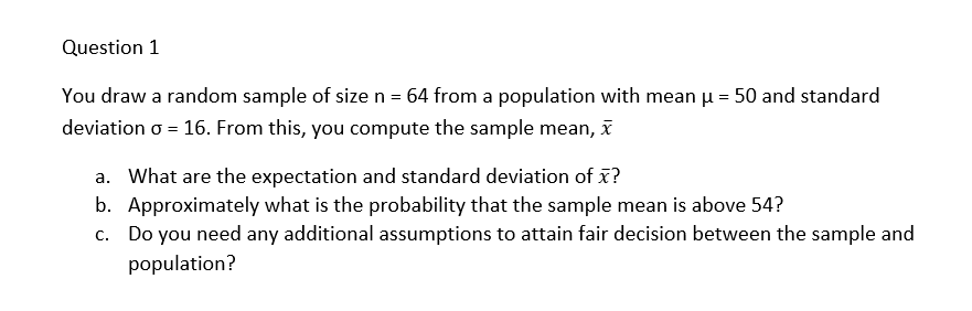 Question 1
You draw a random sample of size n = 64 from a population with mean µ = 50 and standard
deviation o = 16. From this, you compute the sample mean, x
a. What are the expectation and standard deviation of x?
b. Approximately what is the probability that the sample mean is above 54?
c. Do you need any additional assumptions to attain fair decision between the sample and
population?