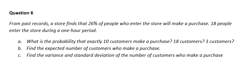 Question 6
From past records, a store finds that 26% of people who enter the store will make a purchase. 18 people
enter the store during a one-hour period.
a. What is the probability that exactly 10 customers make a purchase? 18 customers? 3 customers?
b. Find the expected number of customers who make a purchase.
C.
Find the variance and standard deviation of the number of customers who make a purchase