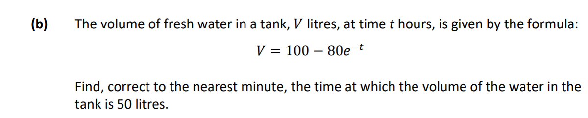 (b)
The volume of fresh water in a tank, V litres, at time t hours, is given by the formula:
V = 100 – 80e-t
Find, correct to the nearest minute, the time at which the volume of the water in the
tank is 50 litres.
