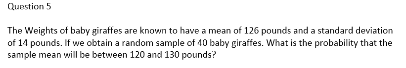 Question 5
The Weights of baby giraffes are known to have a mean of 126 pounds and a standard deviation
of 14 pounds. If we obtain a random sample of 40 baby giraffes. What is the probability that the
sample mean will be between 120 and 130 pounds?