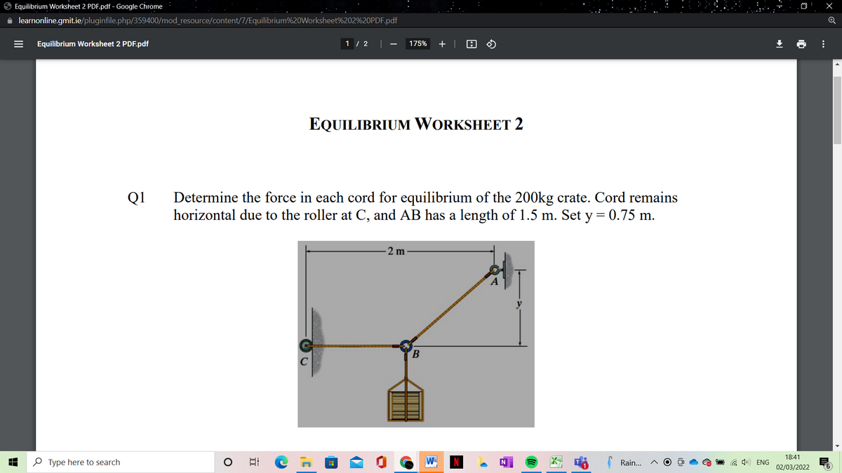 O Equilibrium Worksheet 2 PDF.pdf - Google Chrome
i learnonline.gmit.ie/pluginfile.php/359400/mod_resource/content/7/Equilibrium%20Worksheet%202%20PDF.pdf
Equilibrium Worksheet 2 PDF.pdf
1 / 2 |
175%
+ |
EQUILIBRIUM WORKSHEET 2
Determine the force in each cord for equilibrium of the 200kg crate. Cord remains
horizontal due to the roller at C, and AB has a length of 1.5 m. Set y= 0.75 m.
Q1
2 m
B.
18:41
O Type here to search
日
W
Rain...
a 4) ENG
02/03/2022
...
