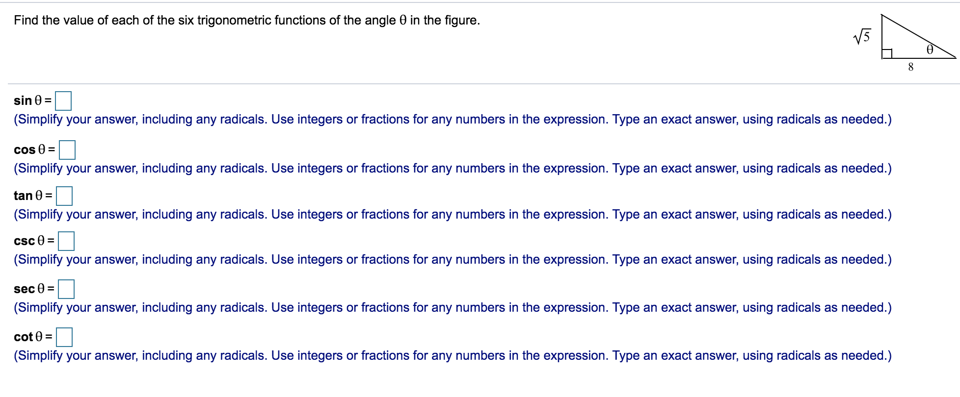 Find the value of each of the six trigonometric functions of the angle 0 in the figure.
V5
sin 0 =
(Simplify your answer, including any radicals. Use integers or fractions for any numbers in the expression. Type an exact answer, using radicals as needed.)
Cos 0 =
(Simplify your answer, including any radicals. Use integers or fractions for any numbers in the expression. Type an exact answer, using radicals as needed.)
tan 0 =
(Simplify your answer, including any radicals. Use integers or fractions for any numbers in the expression. Type an exact answer, using radicals as needed.)
Csc e =
(Simplify your answer, including any radicals. Use integers or fractions for any numbers in the expression. Type an exact answer, using radicals as needed.)
sec 0 =
(Simplify your answer, including any radicals. Use integers or fractions for any numbers in the expression. Type an exact answer, using radicals as needed.)
cot 0 =
(Simplify your answer, including any radicals. Use integers or fractions for any numbers in the expression. Type an exact answer, using radicals as needed.)
