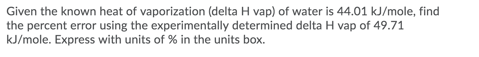 Given the known heat of vaporization (delta H vap) of water is 44.01 kJ/mole, find
the percent error using the experimentally determined delta H vap of 49.71
kJ/mole. Express with units of % in the units box.
