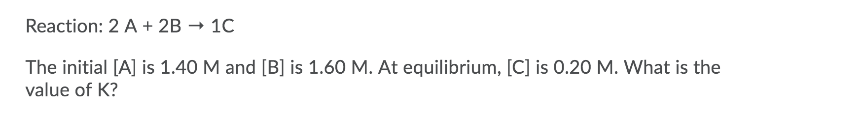 Reaction: 2 A + 2B
- 10
The initial [A] is 1.40 M and [B] is 1.60 M. At equilibrium, [C] is 0.20 M. What is the
value of K?
