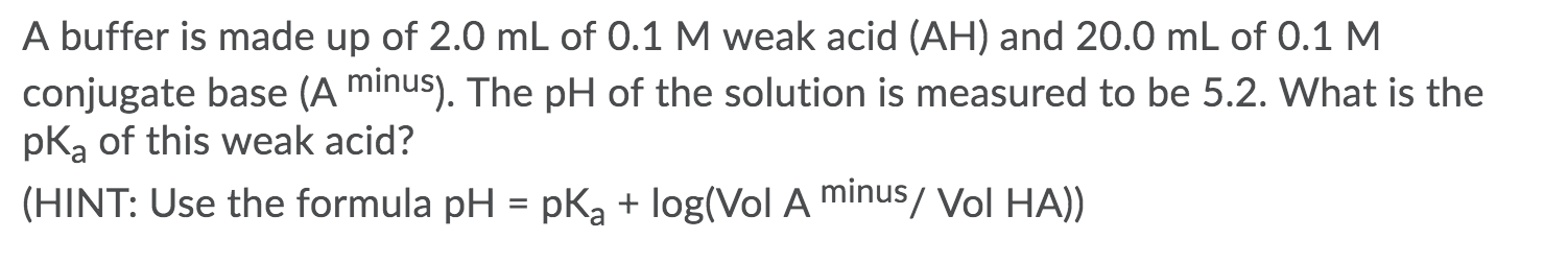 A buffer is made up of 2.0 mL of 0.1 M weak acid (AH) and 20.0 mL of 0.1 M
conjugate base (A minus). The pH of the solution is measured to be 5.2. What is the
pką of this weak acid?
(HINT: Use the formula pH = pK, + log(Vol A minus/ Vol HA))
