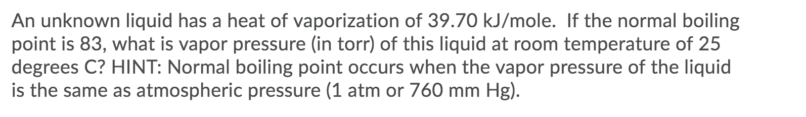 An unknown liquid has a heat of vaporization of 39.70 kJ/mole. If the normal boiling
point is 83, what is vapor pressure (in torr) of this liquid at room temperature of 25
degrees C? HINT: Normal boiling point occurs when the vapor pressure of the liquid
is the same as atmospheric pressure (1 atm or 760 mm Hg).
