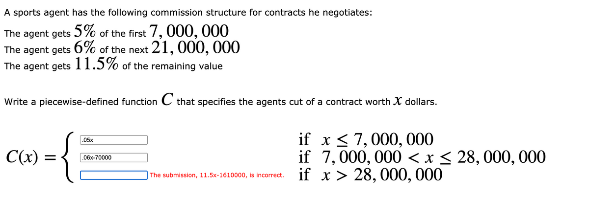 A sports agent has the following commission structure for contracts he negotiates:
5%
The agent gets of the first 7, 000, 000
The agent gets 6% of the next 21, 000, 000
The agent gets11.5% of the remaining value
Write a piecewise-defined function C that specifies the agents cut of a contract worth X dollars.
if x < 7,000, 000
if 7,000, 000 < x < 28, 000, 000
if x > 28, 000, 000
.05x
C(x)
.06x-70000
The submission, 11.5x-1610000, is incorrect.
