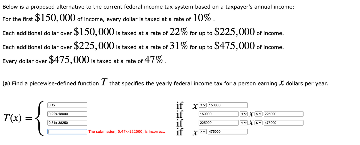 Below is a proposed alternative to the current federal income tax system based on a taxpayer's annual income:
For the first $150,000 of income, every dollar is taxed at a rate of 10% .
Each additional dollar over
$150,000 is taxed at a rate of 22% for up to $225,000 of income.
Each additional dollar over
$225,000 is taxed at a rate of 31% for up to $475,000 of income.
Every dollar over
$475,000 is taxed at a rate of 47% .
(a) Find a piecewise-defined function I that specifies the yearly federal income tax for a person earning X dollars per year.
if x
if
if
if x
0.1x
150000
0.22x-18000
150000
X sv225000
T(x) = •
0.31x-38250
225000
Xsv475000
The submission, 0.47x-122000, is incorrect.
475000
•E•- • •
