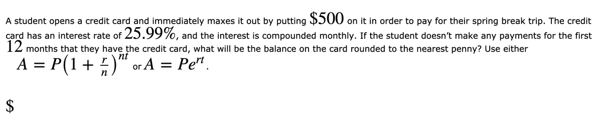 A student opens a credit card and immediately maxes it out by putting 500 on it in order to pay for their spring break trip. The credit
card has an interest rate of 25.99%, and the interest is compounded monthly. If the student doesn't make any payments for the first
12 months that they have the credit card, what will be the balance on the card rounded to the nearest penny? Use either
nt
A = P(1+ )“ or A = Pe"
n
%24
