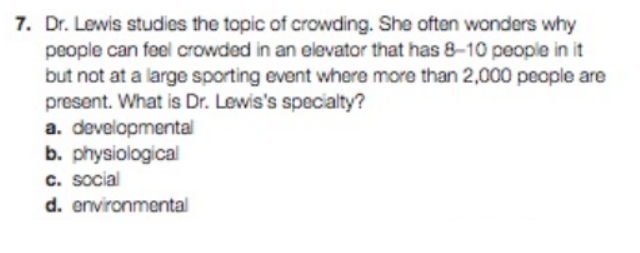 7. Dr. Lewis studies the topic of crowding. She often wonders why
people can feel crowded in an elevator that has 8-10 people in it
but not at a large sporting event where more than 2,000 people are
present. What is Dr. Lewis's specialty?
a. developmental
b. physiological
c. social
d. environmental