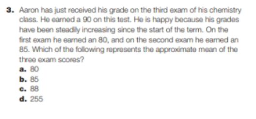 3. Aaron has just received his grade on the third exam of his chemistry
class. He earned a 90 on this test. He is happy because his grades
have been steadily increasing since the start of the term. On the
first exam he earned an 80, and on the second exam he earned an
85. Which of the following represents the approximate mean of the
three exam scores?
a. 80
b. 85
c. 88
d. 255