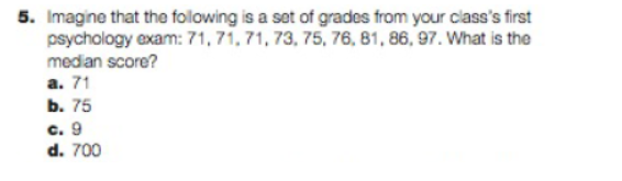 5. Imagine that the following is a set of grades from your class's first
psychology exam: 71, 71, 71, 73, 75, 76, 81, 86, 97. What is the
median score?
a. 71
b. 75
c. 9
d. 700