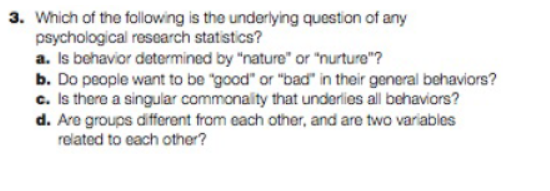 3. Which of the following is the underlying question of any
psychological research statistics?
a. Is behavior determined by "nature" or "nurture"?
b. Do people want to be "good" or "bad" in their general behaviors?
c. Is there a singular commonality that underlies all behaviors?
d. Are groups different from each other, and are two variables
related to each other?