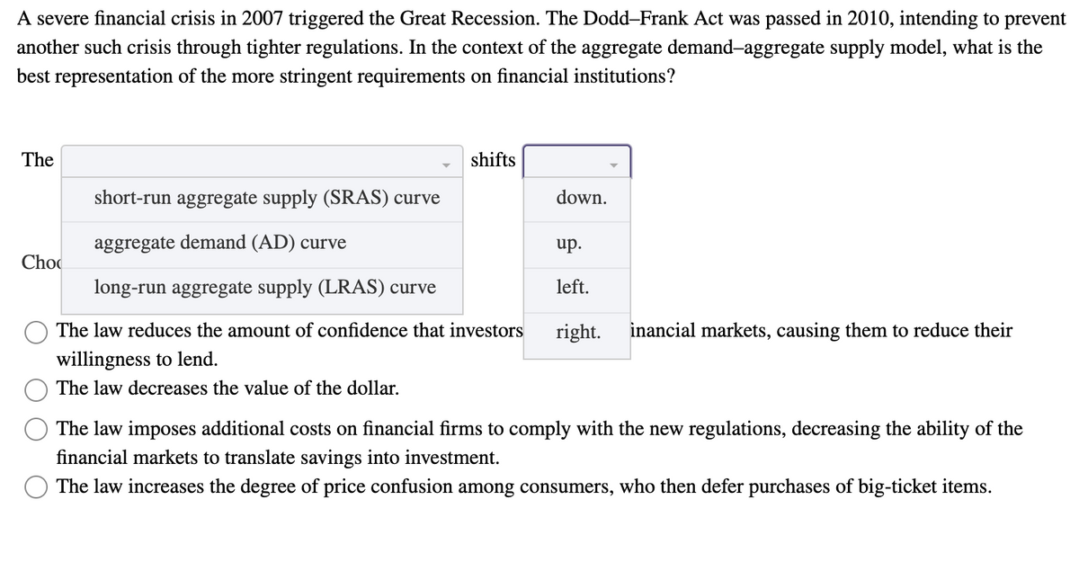 A severe financial crisis in 2007 triggered the Great Recession. The Dodd-Frank Act was passed in 2010, intending to prevent
another such crisis through tighter regulations. In the context of the aggregate demand-aggregate supply model, what is the
best representation of the more stringent requirements on financial institutions?
The
shifts
short-run aggregate supply (SRAS) curve
aggregate demand (AD) curve
long-run aggregate supply (LRAS) curve
The law reduces the amount of confidence that investors right. inancial markets, causing them to reduce their
willingness to lend.
The law decreases the value of the dollar.
Cho
down.
up.
left.
The law imposes additional costs on financial firms to comply with the new regulations, decreasing the ability of the
financial markets to translate savings into investment.
The law increases the degree of price confusion among consumers, who then defer purchases of big-ticket items.