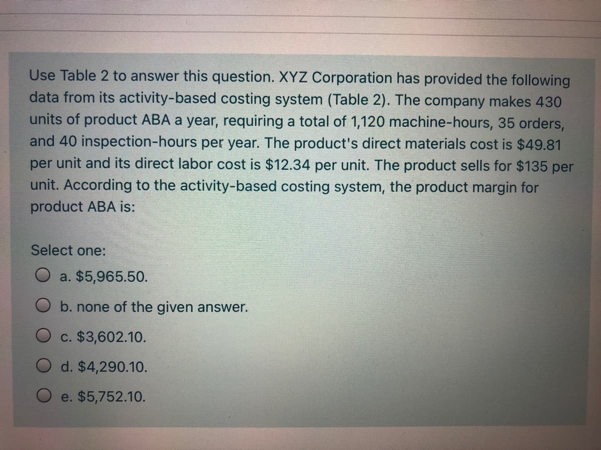 Use Table 2 to answer this question. XYZ Corporation has provided the following
data from its activity-based costing system (Table 2). The company makes 430
units of product ABA a year, requiring a total of 1,120 machine-hours, 35 orders,
and 40 inspection-hours per year. The product's direct materials cost is $49.81
per unit and its direct labor cost is $12.34 per unit. The product sells for $135 per
unit. According to the activity-based costing system, the product margin for
product ABA is:
Select one:
a. $5,965.50.
b. none of the given answer.
O c. $3,602.10.
d. $4,290.10.
e. $5,752.10.
