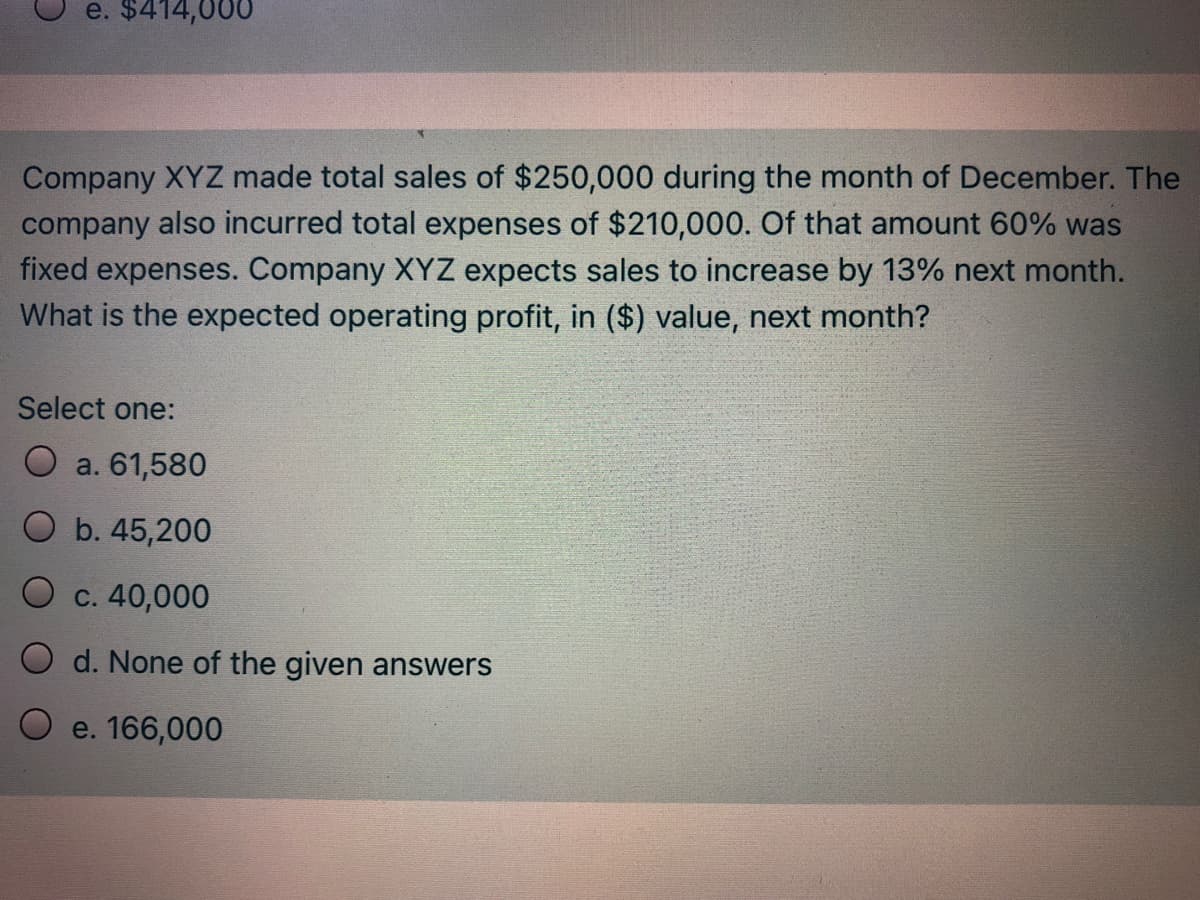 e. $414,000
Company XYZ made total sales of $250,000 during the month of December. The
company also incurred total expenses of $210,000. Of that amount 60% was
fixed expenses. Company XYZ expects sales to increase by 13% next month.
What is the expected operating profit, in ($) value, next month?
Select one:
O a. 61,580
O b. 45,200
O c. 40,000
O d. None of the given answers
e. 166,000
