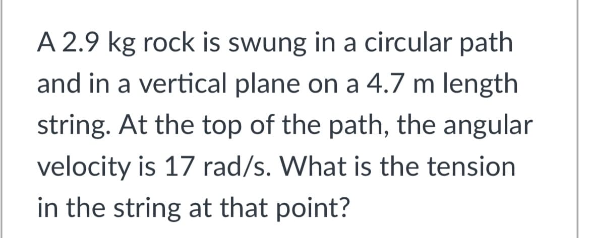 A 2.9 kg rock is swung in a circular path
and in a vertical plane on a 4.7 m length
string. At the top of the path, the angular
velocity is 17 rad/s. What is the tension
in the string at that point?
