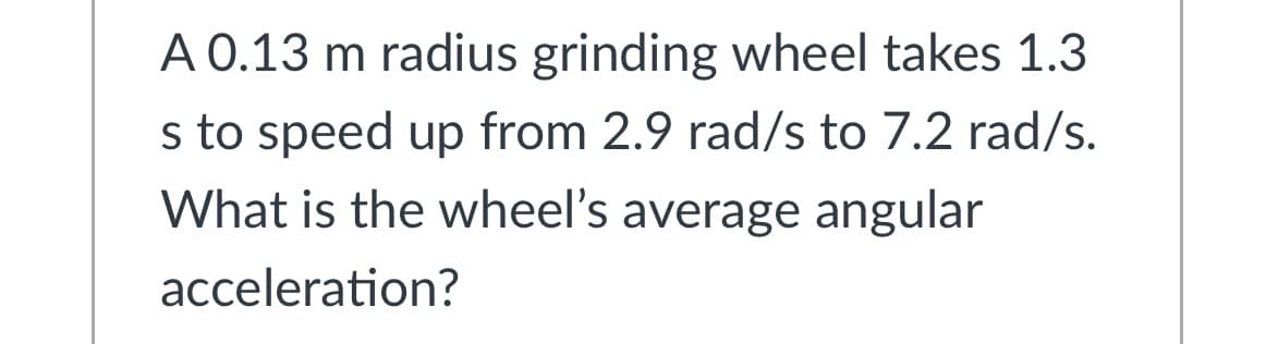 A 0.13 m radius grinding wheel takes 1.3
s to speed up from 2.9 rad/s to 7.2 rad/s.
What is the wheel's average angular
acceleration?
