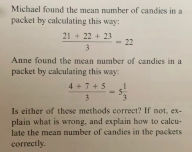 Michael found the mean number of candies in
packet by calculating this way
21+22+23
= 22
3
Anne found the mean number of candies in a
packet by calculating this way:
4+7+5
3
Is either of these methods correct? If not, ex
plain what is wrong, and explain how to calcu-
late the mean number of candies in the packets
correctly
