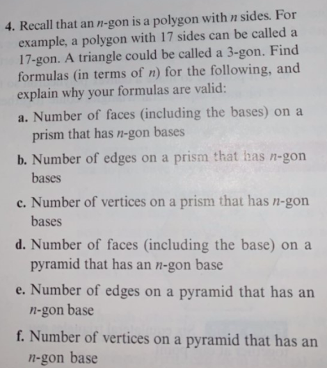 4. Recall that an n-gon is a polygon with n sides. For
example, a polygon with 17 sides can be called a
17-gon. A triangle could be called a 3-gon. Find
formulas (in terms of n) for the following, and
explain why your formulas are valid:
a. Number of faces (including the bases) on a
prism that has n-gon bases
b. Number of edges on a prism that has n-gon
bases
c.Number of vertices on a prism that has n-gon
bases
d. Number of faces (including the base) on a
pyramid that has an n-gon base
e. Number of edges on a pyramid that has an
n-gon base
f.Number of vertices on a pyramid that has an
n-gon base
