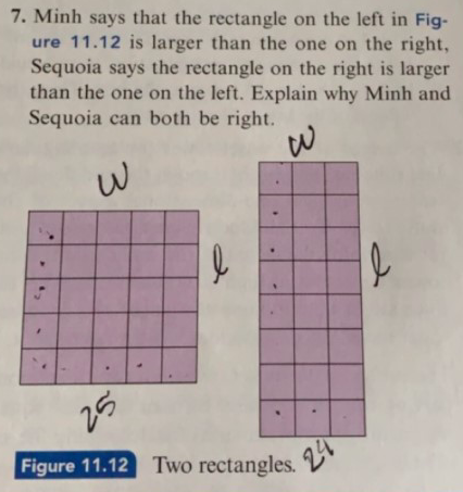 7. Minh says that the rectangle on the left in Fig-
ure 11.12 is larger than the one on the right,
Sequoia says the rectangle on the right is larger
than the one on the left. Explain why Minh and
Sequoia can both be right.
25
Figure 11.12 Two rectangles.
24
