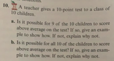 10. A teacher gives a 10-point test to a class of
10 children.
a. Is it possible for 9 of the 10 children to score
above average on the test? If so, give an exam-
ple to show how. If not, explain why not.
b. Is it possible for all 10 of the children to score
above average on the test? If so, give an exam-
ple to show how. If not, explain why not.
