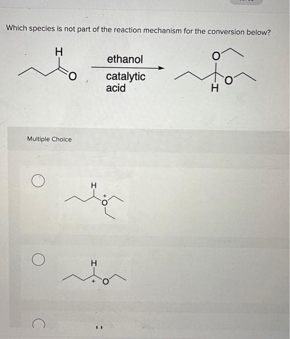 Which species is not part of the reaction mechanism for the conversion below?
H
Multiple Choice
O
ethanol
catalytic
acid
H
to
H
to
H