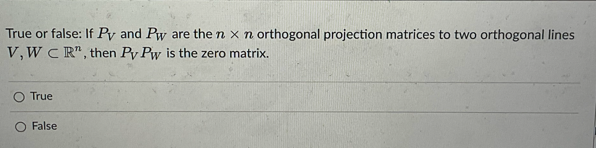 True or false: If Py and Pw are the n x n orthogonal projection matrices to two orthogonal lines
V, WC R", then Py Pw is the zero matrix.
O True
False
