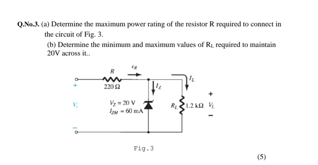 Q.No.3. (a) Determine the maximum power rating of the resistor R required to connect in
the circuit of Fig. 3.
(b) Determine the minimum and maximum values of RL required to maintain
20V across it..
R
220 2
+
Vz = 20 V
ZM = 60 mA
V;
RL
'1.2 kN VL
Fig.3
(5)
