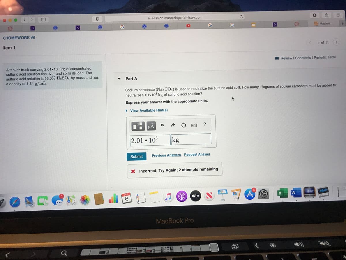 口
session.masteringchemistry.com
N
Masteri...
<HOMEWORK #6
Item 1
1 of 11
<>
I Review I Constants I Periodic Table
A tanker truck carrying 2.01x103 kg of concentrated
sulfuric acid solution tips over and spills its load. The
sulfuric acid solution is 95.0% H2SO4 by mass and has
a density of 1.84 g/mL.
Part A
Sodium carbonate (Na2 C03) is used to neutralize the sulfuric acid spill. How many kilograms of sodium carbonate must be added to
neutralize 2.01x103 kg of sulfuric acid solution?
Express your answer with the appropriate units.
• View Available Hint(s)
2.01 • 103
kg
Submit
Previous Answers Request Answer
X Incorrect; Try Again; 2 attempts remaining
s宁可
ОСТ
6.
tv
3D
MacBook Pro
4.
....
5
