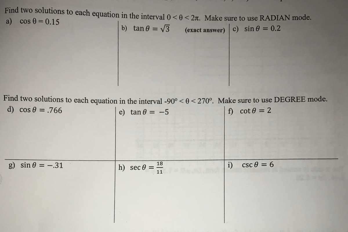 Find two solutions to each equation in the interval 0 < 0< 2t. Make sure to use RADIAN mode.
a) cos 0 = 0.15
b) tan 0 = V3
(exact answer)
c) sin 0 = 0.2
Find two solutions to each equation in the interval -90° < 0 <270°. Make sure to use DEGREE mode.
d) cos e = .766
e) tan e = -5
f) cot 0 = 2
g) sin e = –.31
18
h) sec 0 =
11
i)
Csc e = 6
