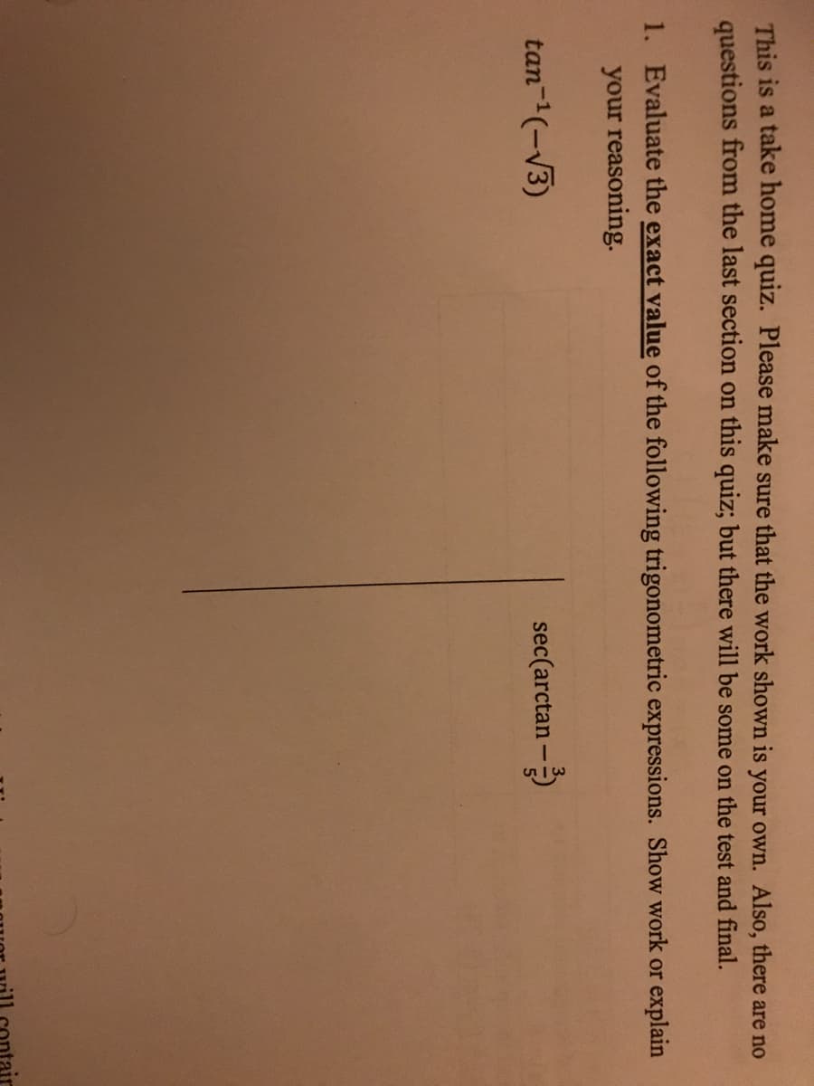 This is a take home quiz. Please make sure that the work shown is your own. Also, there are no
questions from the last section on this quiz; but there will be some on the test and final.
1. Evaluate the exact value of the following trigonometric expressions. Show work or explain
your reasoning.
tan-(-V3)
sec(arctan -)
ontair
