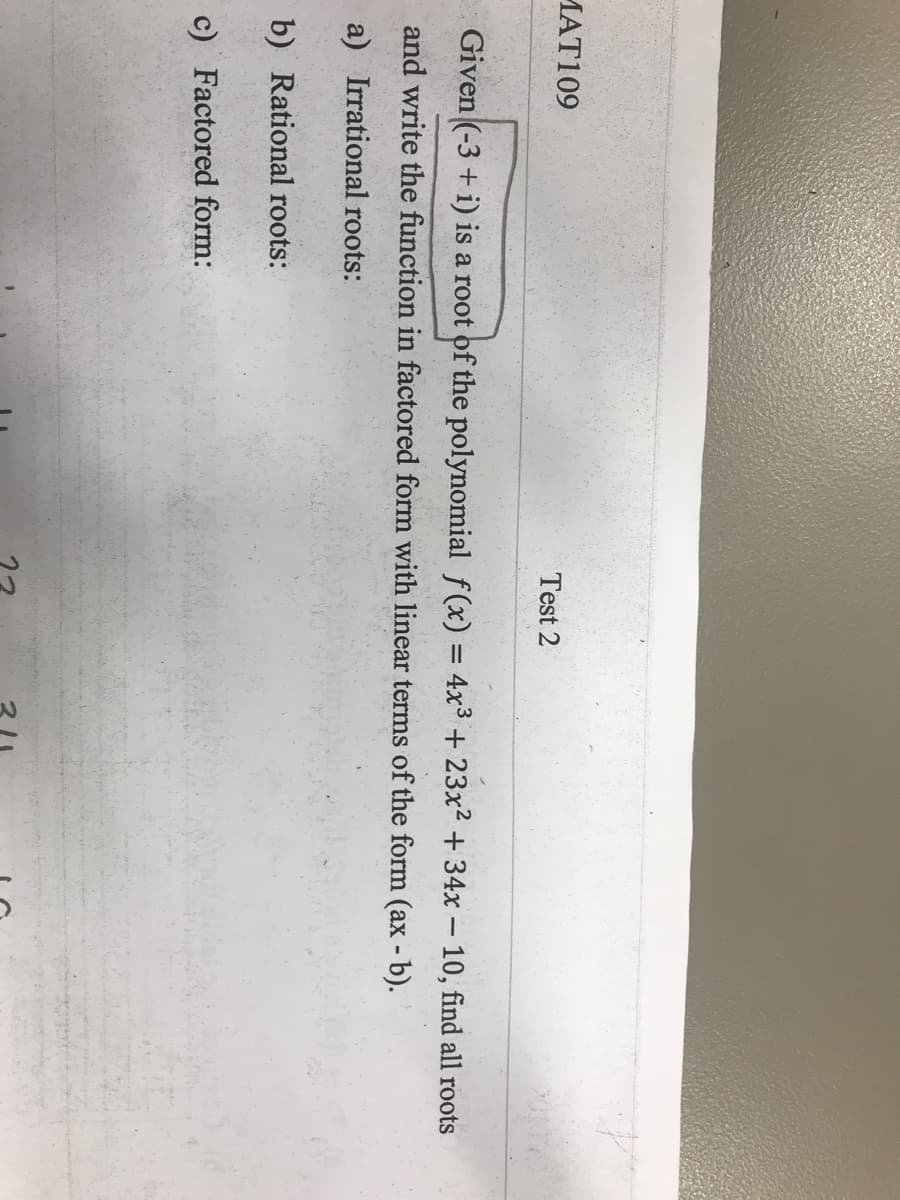 MAT109
Test 2
Given (-3 + i) is a root of the polynomial f(x) = 4x3 + 23x² + 34x – 10, find all roots
and write the function in factored form with linear terms of the form (ax - b).
a) Irrational roots:
b) Rational roots:
c) Factored form:
