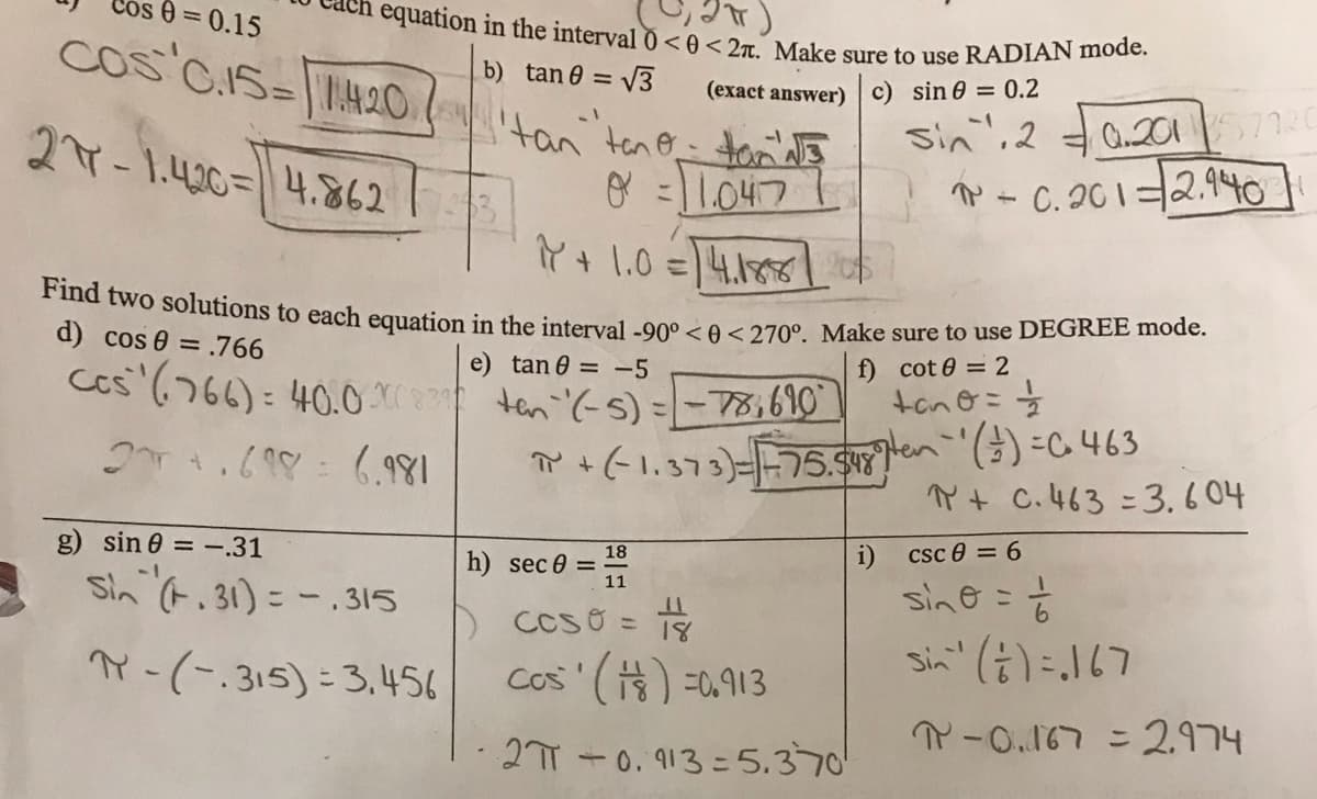 equation in the interval 0 < 0 < 2r. Make sure to use RADIAN mode.
0 = 0.15
b) tan 0 = V3
Cos CIS=|4.20.tan teno tond
(exact answer) c) sin 0 = 0.2
sin",2
Q.2017720
27-1.40=4.862
P - C. 20 1=2.940
こ
Y + 1.0 =4.185|
a two solutions to each equation in the interval -00° <A<270° Make sure to use DEGREE mode.
d) cos 0 = .766
f) cot 0 = 2
tcnG:支
() =C 463
Y t C.463 =3.604
e) tan 0 = -5
ces (766): 40.0. ten '(-s) =- 78,610
T +(1,373)=75.
g) sin 0 = -.31
i) csc e = 6
18
h) sec 0 =
11
sine = %
sin" (i)=167
Sin t. 31) = -.315
こ
D CCSO =
Y-(-.315)= 3,456
Cos '() =0.913
P-0.167 = 2.974
27T +0. 913 =5.370
%3D
