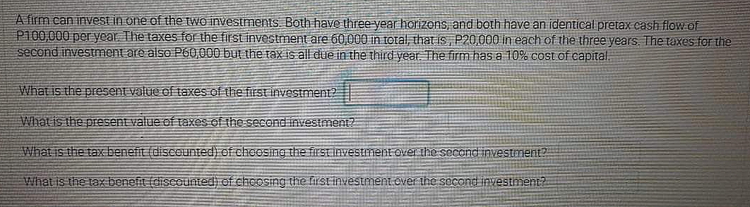 A firm can inVest in one of the two investments. Both have three year horizons, and both have an identical pretax cash flow of
P100,000 pe year The taxes for the first investment are 60,000 in toral, that is, P20000 in each of the three years The taxes for the
second investment are also P60,000 but the tax is all due in the third vear. The firm has a 10% cost of capital.
What is the present value of taxes of the first investment?
Whatis the present value of taxes of the second investment?
What is the tax-benefit (discounted) of cheeSilng the first investment over the second investment?
What is the tax benefit (discountedi of choosing the firstinvestment.over the second investnment?
