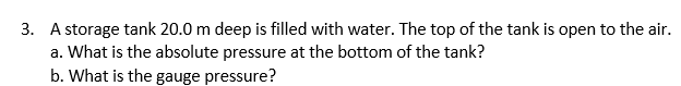 3. A storage tank 20.0 m deep is filled with water. The top of the tank is open to the air.
a. What is the absolute pressure at the bottom of the tank?
b. What is the gauge pressure?
