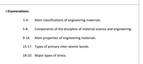 I Enumerations:
1-4.
5-8.
Main classifications of engineering materials.
Components of the discipline of material science and engineering.
9-14. Main properties of engineering materials.
15-17. Types of primary inter-atomic bonds.
18-20. Major types of stress.