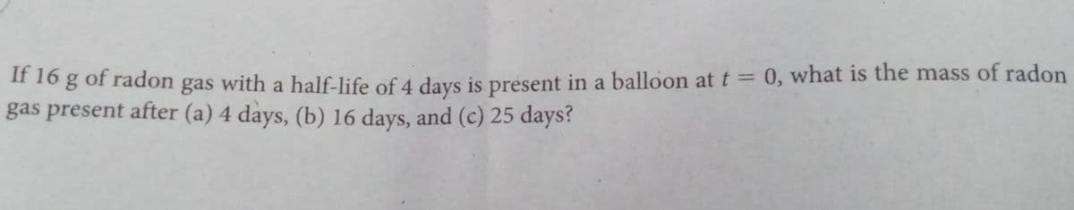 " 1o g of radon gas
gas present after (a) 4 days, (b) 16 days, and (c) 25 days?
with a half-life of 4 days is present in a balloon at t = 0, what is the mass of radon
