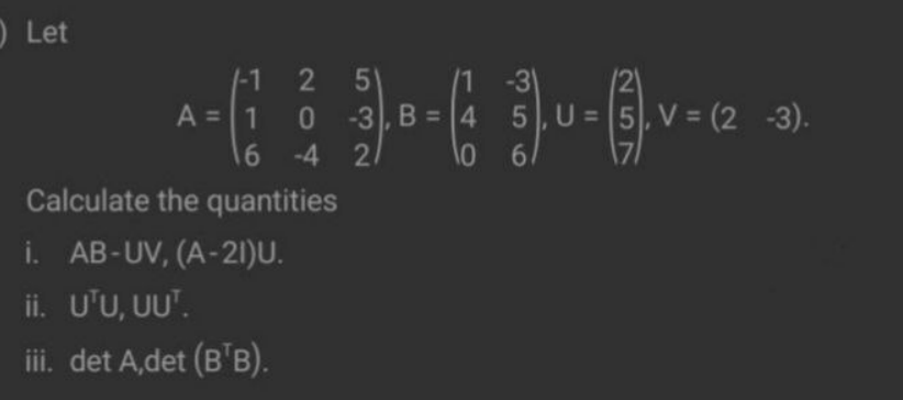 OLet
/1 -3
/2)
0 -3, B = 4 5,U = 5, V = (2 -3).
|-1
5'
A = 1
16 -4 2
Calculate the quantities
61
i. AB-UV, (A-21)U.
ii. U'U, UU".
iii. det A,det (B'B).
