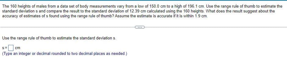 The 160 heights of males from a data set of body measurements vary from a low of 150.0 cm to a high of 196.1 cm. Use the range rule of thumb to estimate the
standard deviations and compare the result to the standard deviation of 12.39 cm calculated using the 160 heights. What does the result suggest about the
accuracy of estimates of s found using the range rule of thumb? Assume the estimate is accurate if it is within 1.9 cm.
Use the range rule of thumb to estimate the standard deviation s.
S= cm
(Type an integer or decimal rounded to two decimal places as needed.)